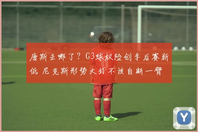 唐斯去哪了?G3球权险创季后赛新低 尼克斯形势大好不该自断一臂