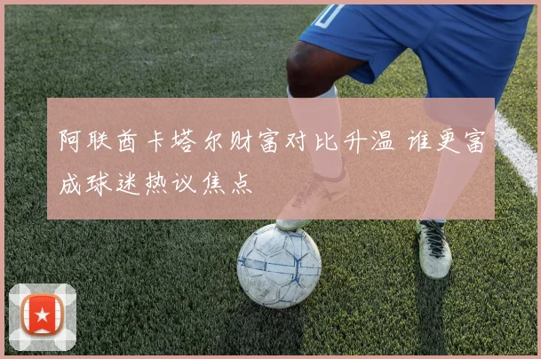 阿联酋卡塔尔财富对比升温 谁更富成球迷热议焦点