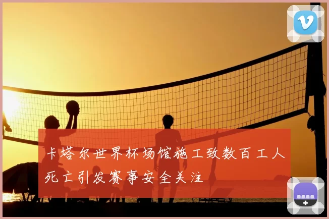 卡塔尔世界杯场馆施工致数百工人死亡引发赛事安全关注