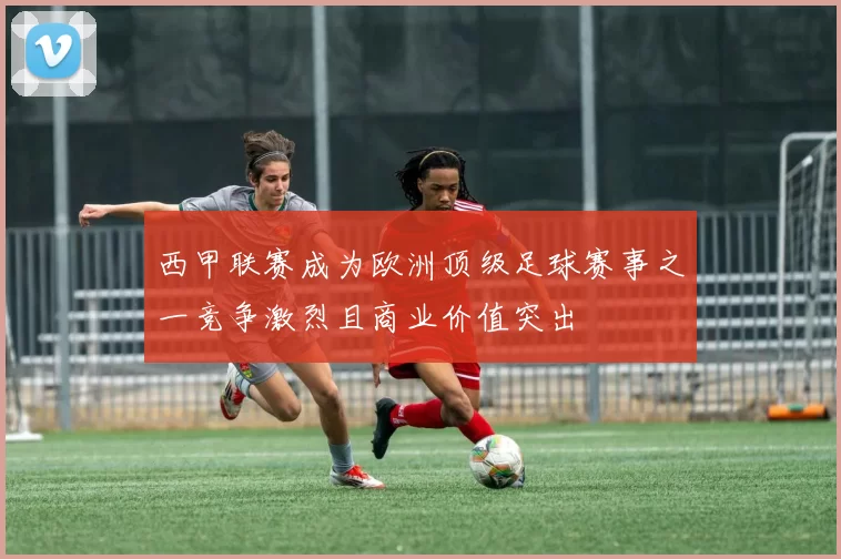 西甲联赛成为欧洲顶级足球赛事之一竞争激烈且商业价值突出