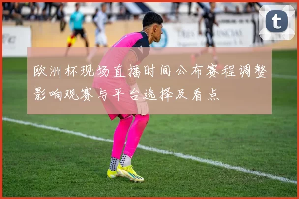 欧洲杯现场直播时间公布赛程调整影响观赛与平台选择及看点