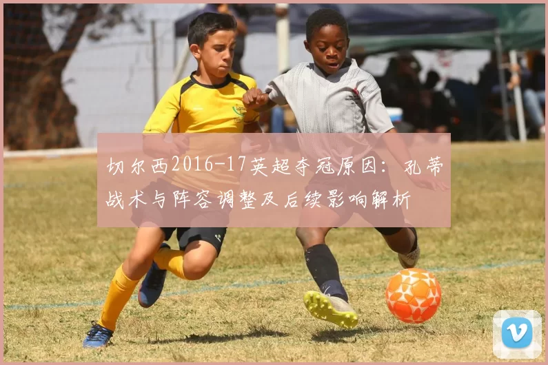 切尔西2016-17英超夺冠原因：孔蒂战术与阵容调整及后续影响解析