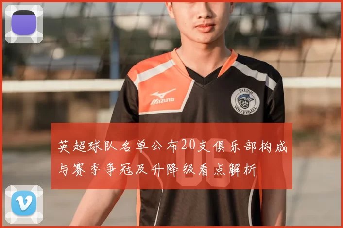 英超球队名单公布20支俱乐部构成与赛季争冠及升降级看点解析