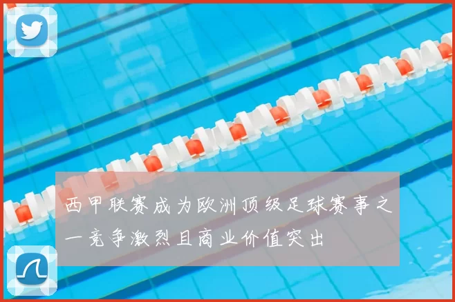 西甲联赛成为欧洲顶级足球赛事之一竞争激烈且商业价值突出