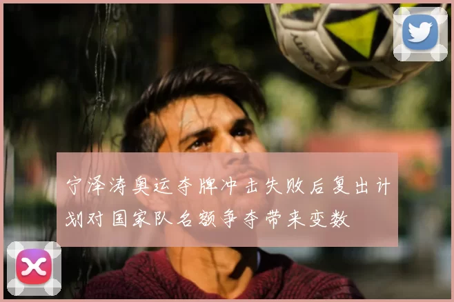 宁泽涛奥运夺牌冲击失败后复出计划对国家队名额争夺带来变数