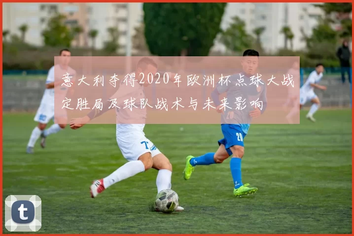 意大利夺得2020年欧洲杯点球大战定胜局及球队战术与未来影响
