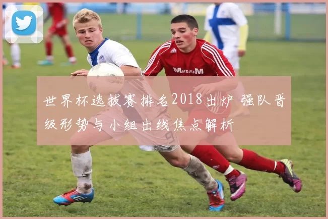 世界杯选拔赛排名2018出炉 强队晋级形势与小组出线焦点解析