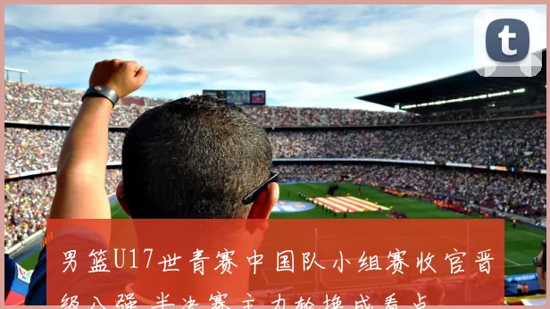 男篮U17世青赛中国队小组赛收官晋级八强 半决赛主力轮换成看点