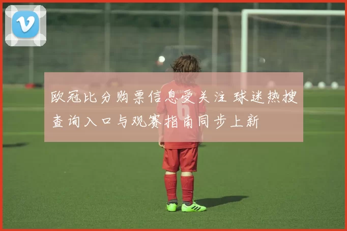欧冠比分购票信息受关注 球迷热搜查询入口与观赛指南同步上新