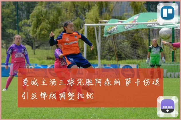 曼城主场三球完胜阿森纳 萨卡伤退引发锋线调整担忧