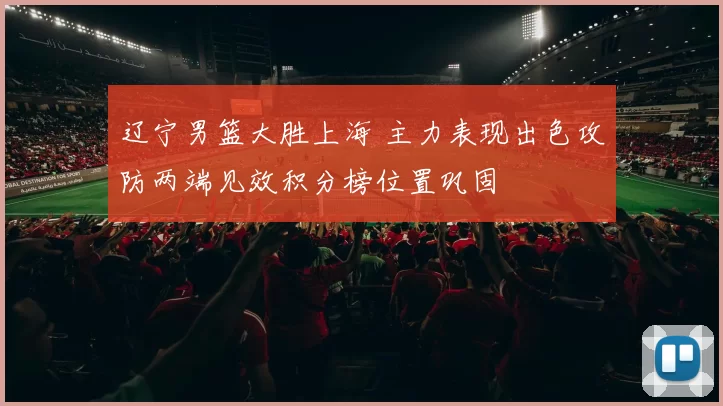 辽宁男篮大胜上海 主力表现出色攻防两端见效积分榜位置巩固