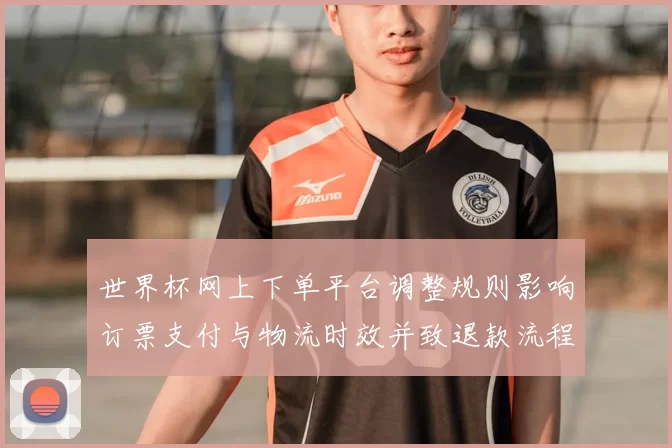 世界杯网上下单平台调整规则影响订票支付与物流时效并致退款流程变更