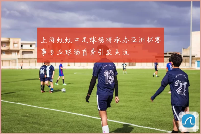 上海虹虹口足球场将承办亚洲杯赛事专业球场首秀引发关注