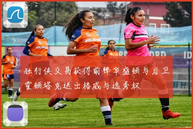 独行侠交易获得前锋华盛顿与后卫霍顿塔克送出格威与选秀权