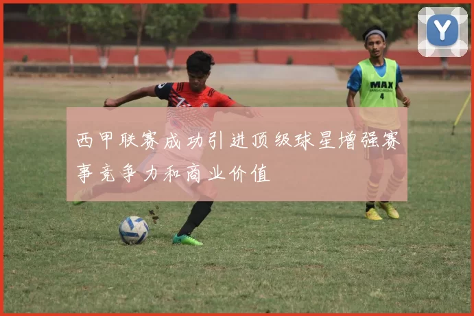 西甲联赛成功引进顶级球星增强赛事竞争力和商业价值