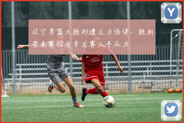 辽宁男篮大胜却遭主力伤停，胜利带来赛程与季后赛人手压力