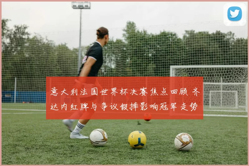 意大利法国世界杯决赛焦点回顾 齐达内红牌与争议假摔影响冠军走势