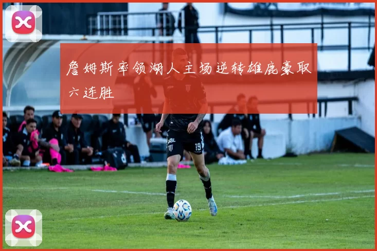 詹姆斯率领湖人主场逆转雄鹿豪取六连胜