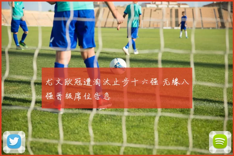 尤文欧冠遭淘汰止步十六强 无缘八强晋级席位告急