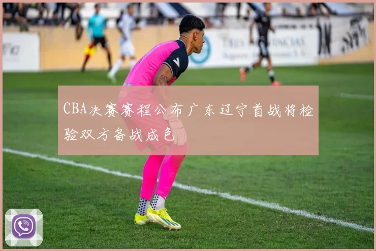 CBA决赛赛程公布广东辽宁首战将检验双方备战成色