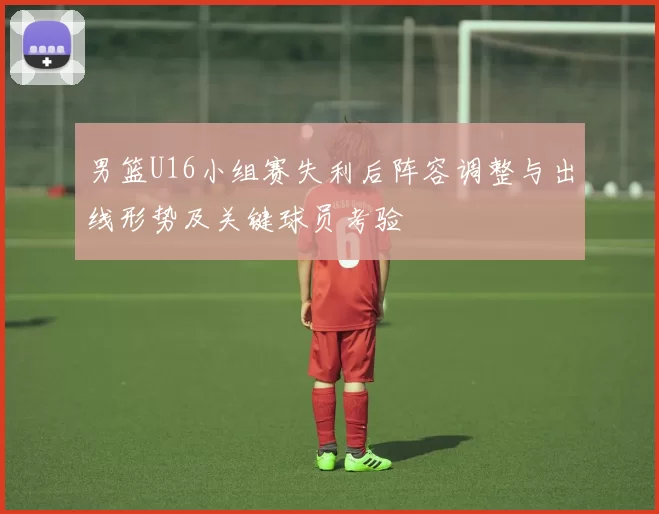 男篮U16小组赛失利后阵容调整与出线形势及关键球员考验