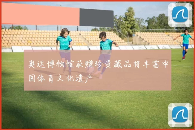 奥运博物馆获赠珍贵藏品将丰富中国体育文化遗产