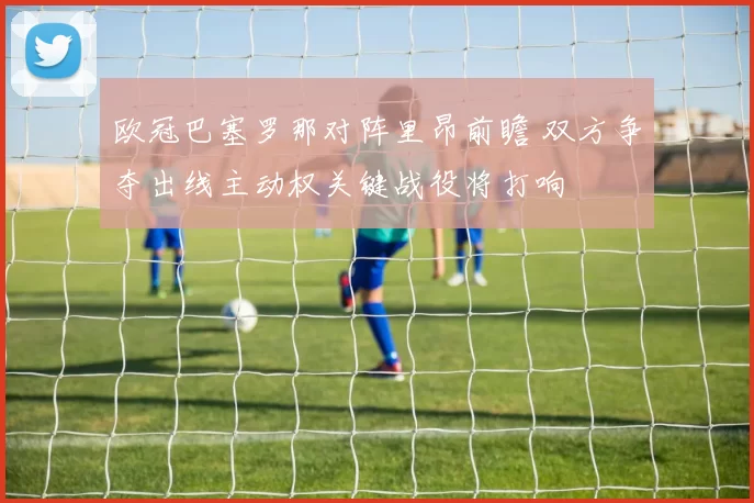 欧冠巴塞罗那对阵里昂前瞻 双方争夺出线主动权关键战役将打响