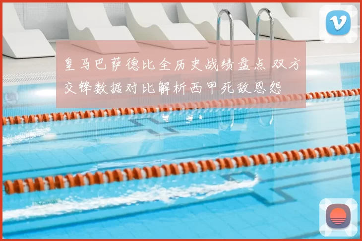 皇马巴萨德比全历史战绩盘点 双方交锋数据对比解析西甲死敌恩怨