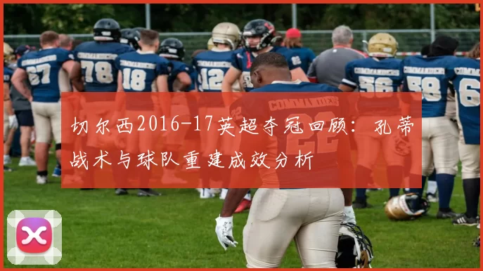 切尔西2016-17英超夺冠回顾:孔蒂战术与球队重建成效分析