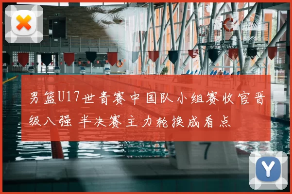 男篮U17世青赛中国队小组赛收官晋级八强 半决赛主力轮换成看点