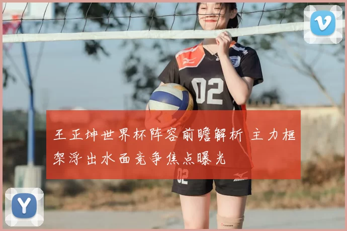 王正坤世界杯阵容前瞻解析 主力框架浮出水面竞争焦点曝光